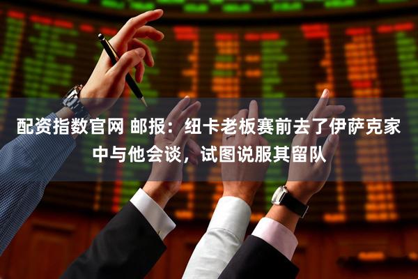 配资指数官网 邮报：纽卡老板赛前去了伊萨克家中与他会谈，试图说服其留队