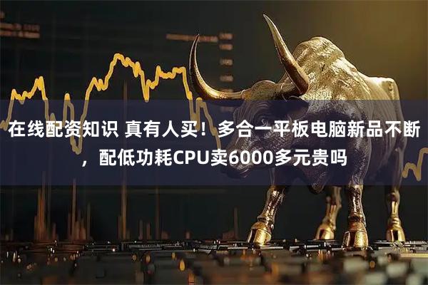 在线配资知识 真有人买！多合一平板电脑新品不断，配低功耗CPU卖6000多元贵吗