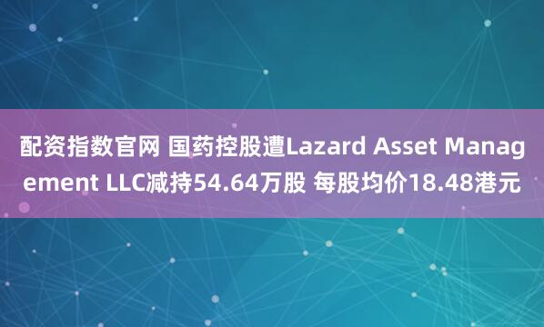 配资指数官网 国药控股遭Lazard Asset Management LLC减持54.64万股 每股均价18.48港元