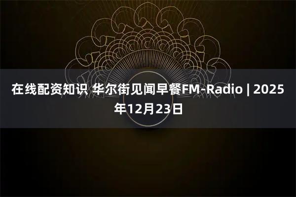 在线配资知识 华尔街见闻早餐FM-Radio | 2025年12月23日