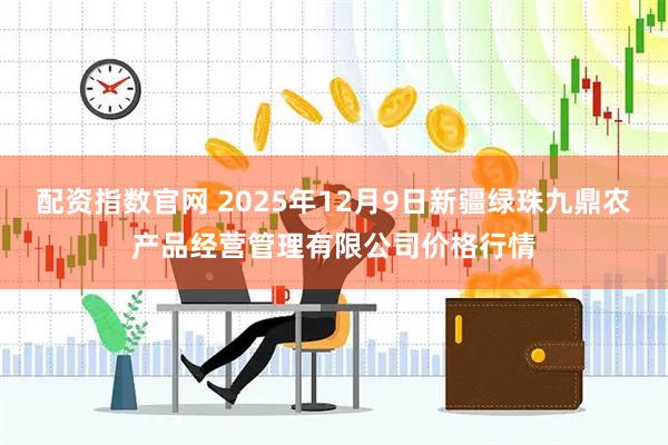 配资指数官网 2025年12月9日新疆绿珠九鼎农产品经营管理有限公司价格行情