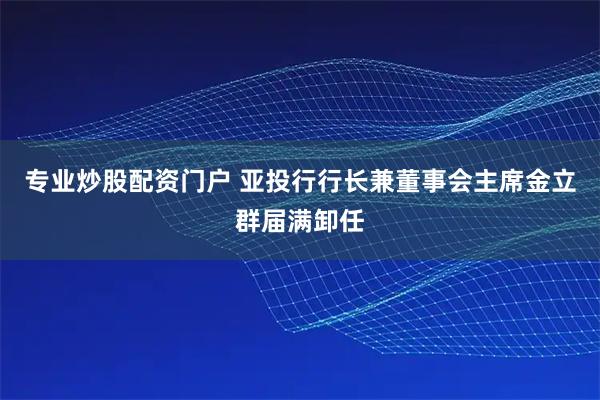 专业炒股配资门户 亚投行行长兼董事会主席金立群届满卸任