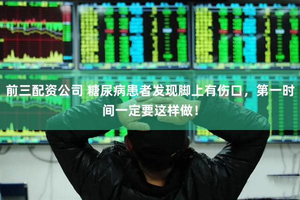 前三配资公司 糖尿病患者发现脚上有伤口，第一时间一定要这样做！