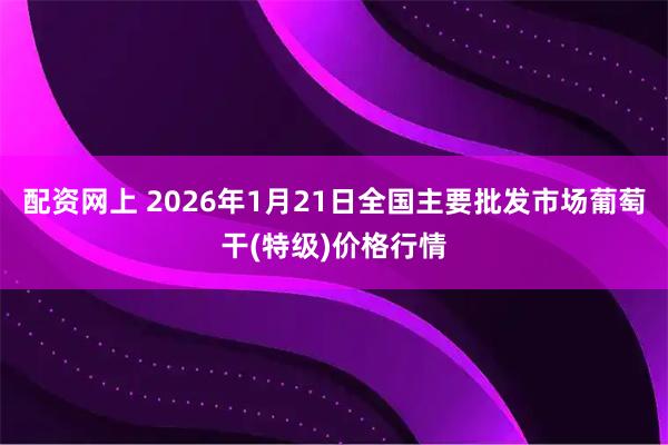 配资网上 2026年1月21日全国主要批发市场葡萄干(特级)价格行情