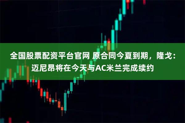 全国股票配资平台官网 原合同今夏到期，隆戈：迈尼昂将在今天与AC米兰完成续约