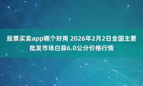 股票买卖app哪个好用 2026年2月2日全国主要批发市场白蒜6.0公分价格行情
