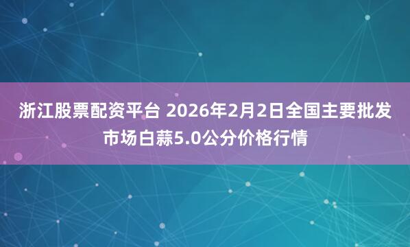 浙江股票配资平台 2026年2月2日全国主要批发市场白蒜5.0公分价格行情