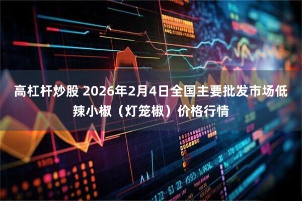 高杠杆炒股 2026年2月4日全国主要批发市场低辣小椒（灯笼椒）价格行情