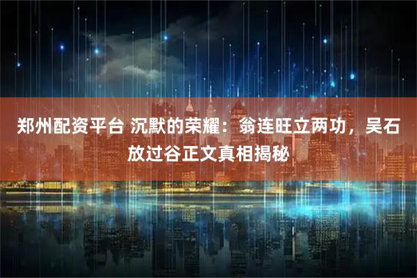 郑州配资平台 沉默的荣耀：翁连旺立两功，吴石放过谷正文真相揭秘