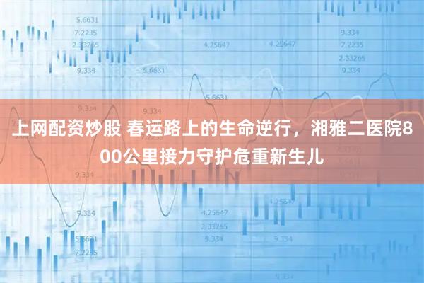 上网配资炒股 春运路上的生命逆行，湘雅二医院800公里接力守护危重新生儿