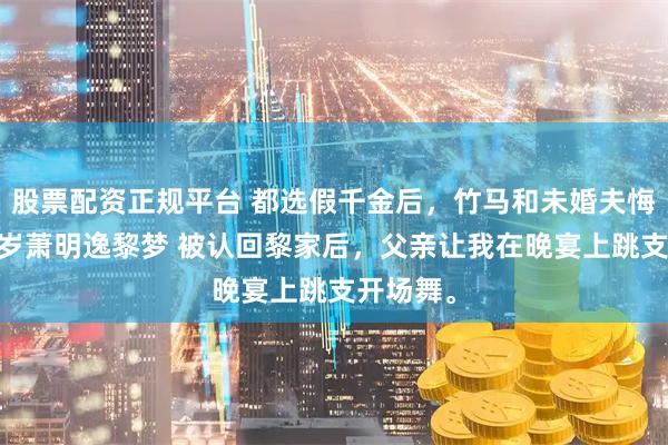 股票配资正规平台 都选假千金后，竹马和未婚夫悔疯了 黎岁萧明逸黎梦 被认回黎家后，父亲让我在晚宴上跳支开场舞。