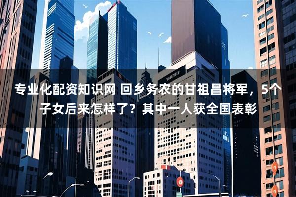 专业化配资知识网 回乡务农的甘祖昌将军，5个子女后来怎样了？其中一人获全国表彰