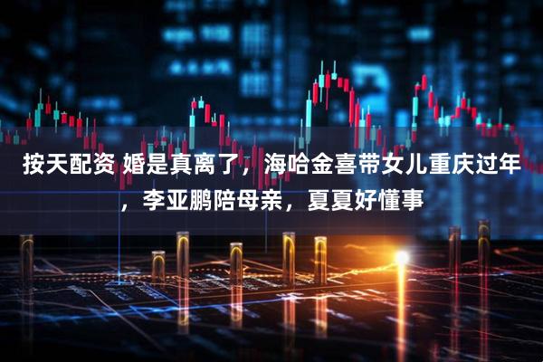 按天配资 婚是真离了，海哈金喜带女儿重庆过年，李亚鹏陪母亲，夏夏好懂事