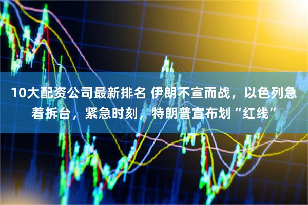 10大配资公司最新排名 伊朗不宣而战，以色列急着拆台，紧急时刻，特朗普宣布划“红线”