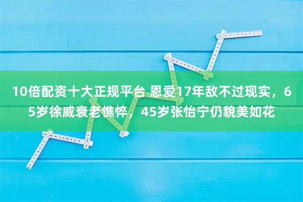 10倍配资十大正规平台 恩爱17年敌不过现实，65岁徐威衰老憔悴，45岁张怡宁仍貌美如花