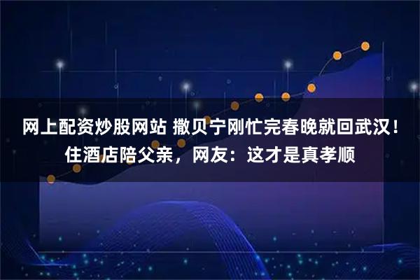 网上配资炒股网站 撒贝宁刚忙完春晚就回武汉！住酒店陪父亲，网友：这才是真孝顺