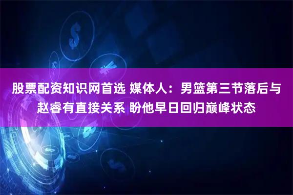 股票配资知识网首选 媒体人：男篮第三节落后与赵睿有直接关系 盼他早日回归巅峰状态