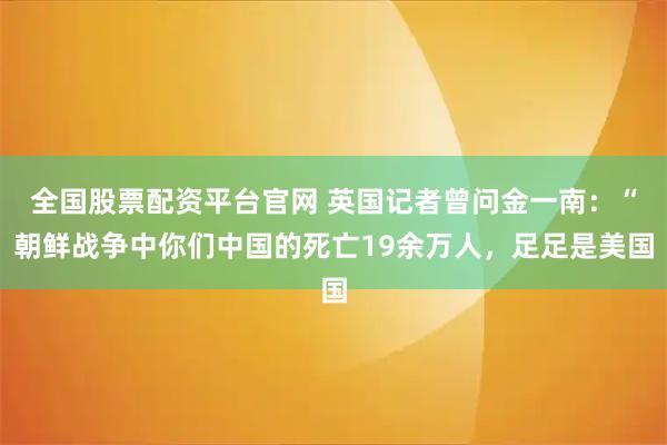 全国股票配资平台官网 英国记者曾问金一南：“朝鲜战争中你们中国的死亡19余万人，足足是美国