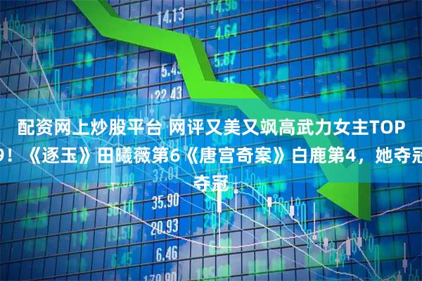 配资网上炒股平台 网评又美又飒高武力女主TOP9！《逐玉》田曦薇第6《唐宫奇案》白鹿第4，她夺冠