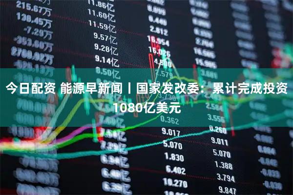 今日配资 能源早新闻丨国家发改委：累计完成投资1080亿美元