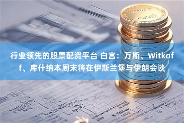 行业领先的股票配资平台 白宫：万斯、Witkoff、库什纳本周末将在伊斯兰堡与伊朗会谈